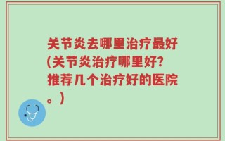 关节炎去哪里治疗最好(关节炎治疗哪里好？推荐几个治疗好的医院。)