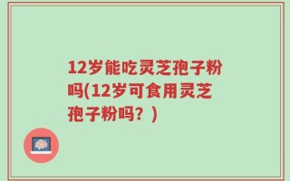 12岁能吃灵芝孢子粉吗(12岁可食用灵芝孢子粉吗？)