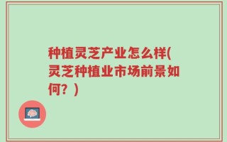 种植灵芝产业怎么样(灵芝种植业市场前景如何？)
