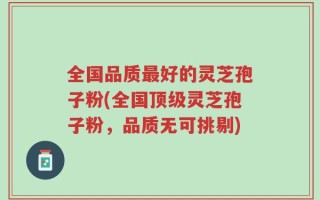 全国品质最好的灵芝孢子粉(全国顶级灵芝孢子粉，品质无可挑剔)