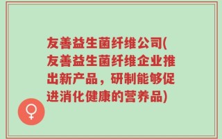 友善益生菌纤维公司(友善益生菌纤维企业推出新产品，研制能够促进消化健康的营养品)