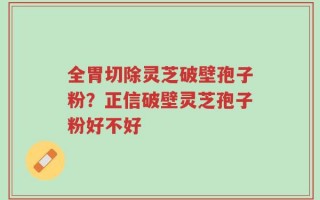 全胃切除灵芝破壁孢子粉？正信破壁灵芝孢子粉好不好