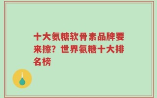 十大氨糖软骨素品牌要来擦？世界氨糖十大排名榜