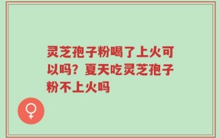 灵芝孢子粉喝了上火可以吗？夏天吃灵芝孢子粉不上火吗