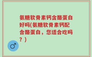 氨糖软骨素钙含酪蛋白好吗(氨糖软骨素钙配合酪蛋白，您适合吃吗？)