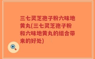 三七灵芝孢子粉六味地黄丸(三七灵芝孢子粉和六味地黄丸的组合带来的好处)