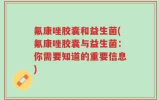 氟康唑胶囊和益生菌(氟康唑胶囊与益生菌：你需要知道的重要信息)