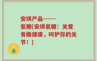 安琪产品------氨糖(安琪氨糖：关爱骨骼健康，呵护你的关节！)