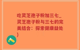 吃灵芝孢子粉加三七_灵芝孢子粉与三七的完美结合：探索健康益处)
