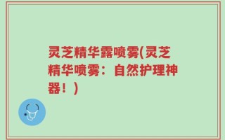 灵芝精华露喷雾(灵芝精华喷雾：自然护理神器！)