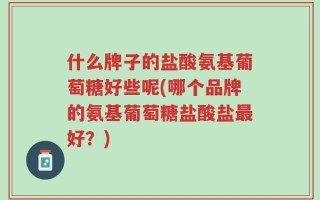 什么牌子的盐酸氨基葡萄糖好些呢(哪个品牌的氨基葡萄糖盐酸盐最好？)