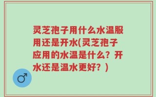 灵芝孢子用什么水温服用还是开水(灵芝孢子应用的水温是什么？开水还是温水更好？)