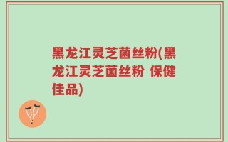 黑龙江灵芝菌丝粉(黑龙江灵芝菌丝粉 保健佳品)