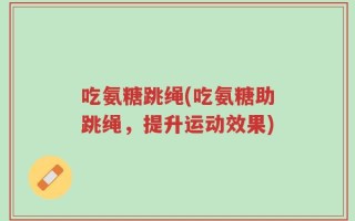 吃氨糖跳绳(吃氨糖助跳绳，提升运动效果)