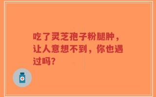 吃了灵芝孢子粉腿肿，让人意想不到，你也遇过吗？