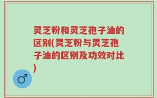 灵芝粉和灵芝孢子油的区别(灵芝粉与灵芝孢子油的区别及功效对比)
