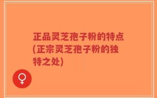 正品灵芝孢子粉的特点(正宗灵芝孢子粉的独特之处)