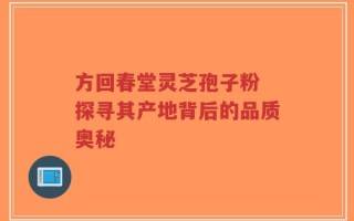 方回春堂灵芝孢子粉 探寻其产地背后的品质奥秘