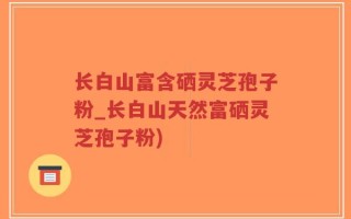 长白山富含硒灵芝孢子粉_长白山天然富硒灵芝孢子粉)