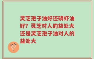 灵芝孢子油好还磷虾油好？灵芝对人的益处大还是灵芝孢子油对人的益处大
