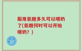 服用氨糖多久可以喂奶了(氨糖何时可以开始喂奶？)