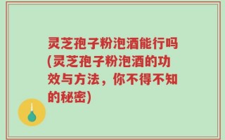 灵芝孢子粉泡酒能行吗(灵芝孢子粉泡酒的功效与方法，你不得不知的秘密)