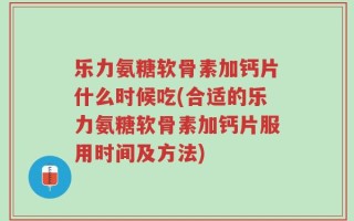 乐力氨糖软骨素加钙片什么时候吃(合适的乐力氨糖软骨素加钙片服用时间及方法)