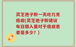 灵芝孢子粉一天吃几克癌症(灵芝孢子粉建议每日摄入量对于癌症患者是多少？)