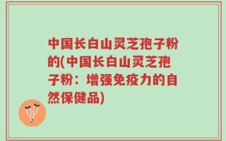 中国长白山灵芝孢子粉的(中国长白山灵芝孢子粉：增强免疫力的自然保健品)