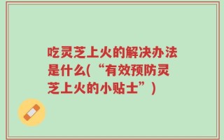 吃灵芝上火的解决办法是什么(“有效预防灵芝上火的小贴士”)