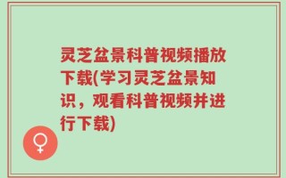 灵芝盆景科普视频播放下载(学习灵芝盆景知识，观看科普视频并进行下载)