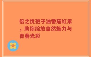 倍之优孢子油番茄红素，助你绽放自然魅力与青春光彩