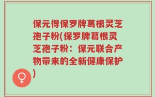 保元得保罗牌葛根灵芝孢子粉(保罗牌葛根灵芝孢子粉：保元联合产物带来的全新健康保护)