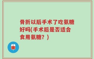 骨折以后手术了吃氨糖好吗(手术后是否适合食用氨糖？)