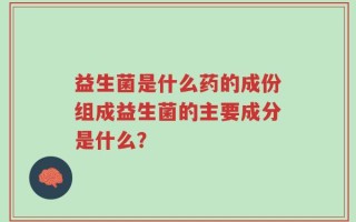 益生菌是什么药的成份组成益生菌的主要成分是什么？