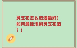 灵芝花怎么泡酒最好(如何最佳泡制灵芝花酒？)