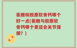 氨糖和胶原软骨钙哪个好一点(氨糖与胶原软骨钙哪个更适合关节保健？)