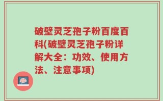 破壁灵芝孢子粉百度百科(破壁灵芝孢子粉详解大全：功效、使用方法、注意事项)