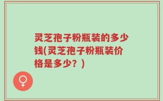 灵芝孢子粉瓶装的多少钱(灵芝孢子粉瓶装价格是多少？)