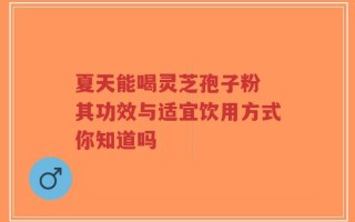 夏天能喝灵芝孢子粉 其功效与适宜饮用方式你知道吗