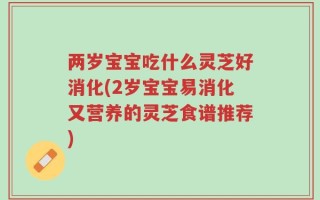 两岁宝宝吃什么灵芝好消化(2岁宝宝易消化又营养的灵芝食谱推荐)