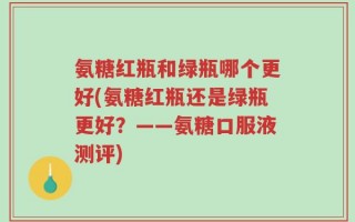 氨糖红瓶和绿瓶哪个更好(氨糖红瓶还是绿瓶更好？——氨糖口服液测评)