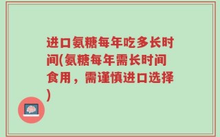 进口氨糖每年吃多长时间(氨糖每年需长时间食用，需谨慎进口选择)