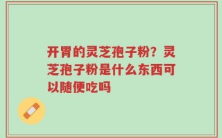 开胃的灵芝孢子粉？灵芝孢子粉是什么东西可以随便吃吗