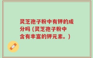 灵芝孢子粉中有钾的成分吗 (灵芝孢子粉中含有丰富的钾元素。)