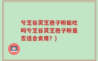 兮芝谷灵芝孢子粉能吃吗兮芝谷灵芝孢子粉是否适合食用？)