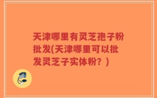 天津哪里有灵芝孢子粉批发(天津哪里可以批发灵芝子实体粉？)
