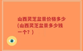 山西灵芝盆景价格多少(山西灵芝盆景多少钱一个？)