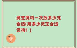 灵芝煲鸡一次放多少克合适(用多少灵芝合适煲鸡？)