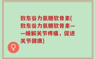 敖东谷力氨糖软骨素(敖东谷力氨糖软骨素——缓解关节疼痛，促进关节健康)